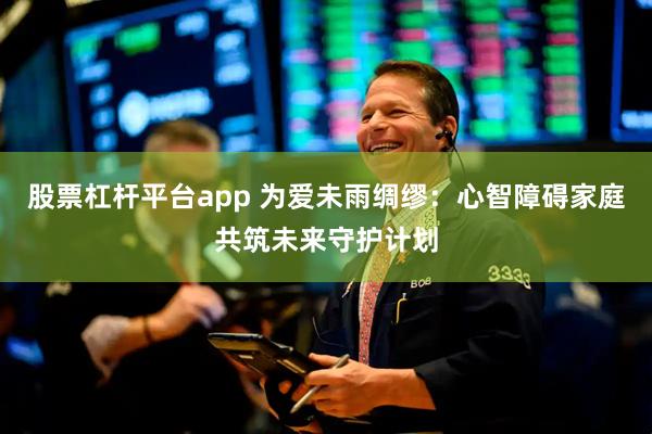 股票杠杆平台app 为爱未雨绸缪：心智障碍家庭共筑未来守护计划