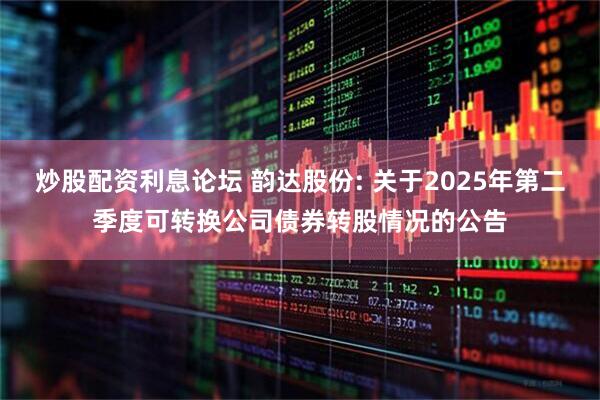 炒股配资利息论坛 韵达股份: 关于2025年第二季度可转换公司债券转股情况的公告