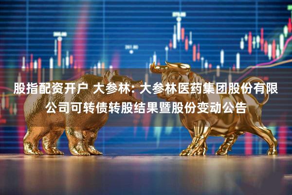 股指配资开户 大参林: 大参林医药集团股份有限公司可转债转股结果暨股份变动公告