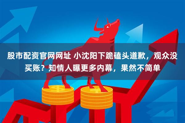 股市配资官网网址 小沈阳下跪磕头道歉，观众没买账？知情人曝更多内幕，果然不简单