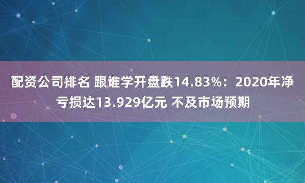 配资公司排名 跟谁学开盘跌14.83%：2020年净亏损达13.929亿元 不及市场预期