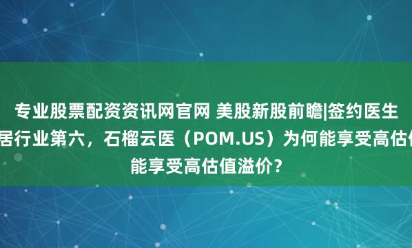 专业股票配资资讯网官网 美股新股前瞻|签约医生数量位居行业第六，石榴云医（POM.US）为何能享受高估值溢价？
