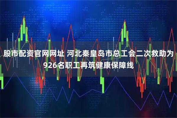 股市配资官网网址 河北秦皇岛市总工会二次救助为926名职工再筑健康保障线