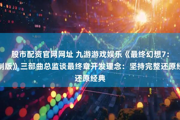 股市配资官网网址 九游游戏娱乐《最终幻想7：重制版》三部曲总监谈最终章开发理念：坚持完整还原经典