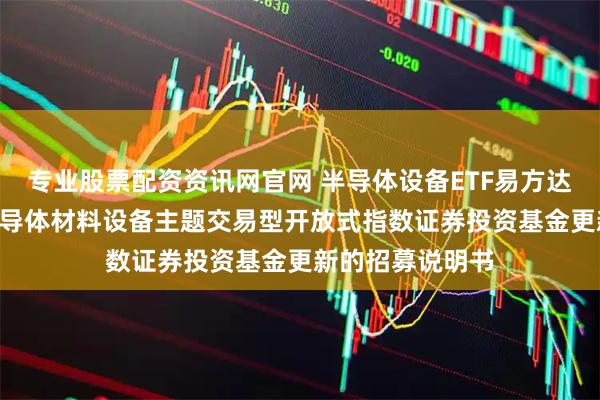专业股票配资资讯网官网 半导体设备ETF易方达: 易方达中证半导体材料设备主题交易型开放式指数证券投资基金更新的招募说明书