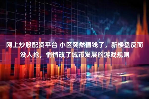 网上炒股配资平台 小区突然值钱了，新楼盘反而没人抢，悄悄改了城市发展的游戏规则